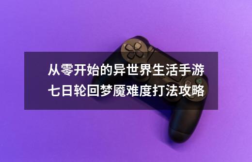 从零开始的异世界生活手游七日轮回梦魇难度打法攻略-第1张-游戏信息-龙启网