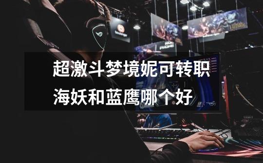 超激斗梦境妮可转职海妖和蓝鹰哪个好-第1张-游戏信息-龙启网