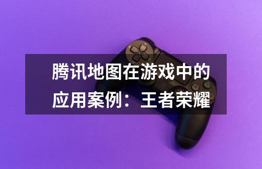 腾讯地图在游戏中的应用案例:王者荣耀-第1张-游戏信息-龙启网