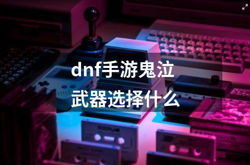 dnf手游鬼泣武器选择什么-第1张-游戏信息-龙启网