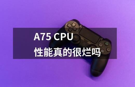 A75 CPU性能真的很烂吗-第1张-游戏信息-龙启网