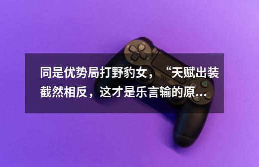 同是优势局打野豹女,“天赋出装截然相反,这才是乐言输的原因”-第1张-游戏信息-龙启网
