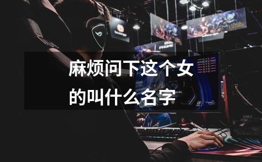 麻烦问下这个女的叫什么名字-第1张-游戏信息-龙启网