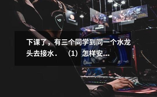 下课了,有三个同学到同一个水龙头去接水. (1)怎样安排可以使他们接水及等候的时间总和最少-第1张-游戏信息-龙启网