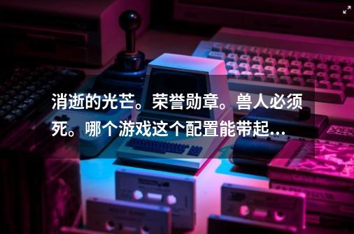 消逝的光芒。荣誉勋章。兽人必须死。哪个游戏这个配置能带起来-第1张-游戏信息-龙启网