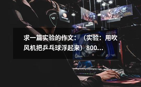 求一篇实验的作文:(实验:用吹风机把乒乓球浮起来)800字快点,可以多给分,明天就要了-第1张-游戏信息-龙启网