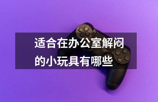 适合在办公室解闷的小玩具有哪些-第1张-游戏信息-龙启网
