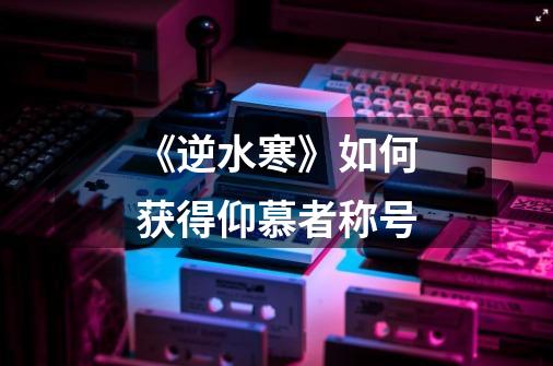 《逆水寒》如何获得仰慕者称号-第1张-游戏信息-龙启网