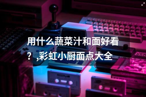 用什么蔬菜汁和面好看?,彩虹小厨面点大全-第1张-游戏信息-龙启网