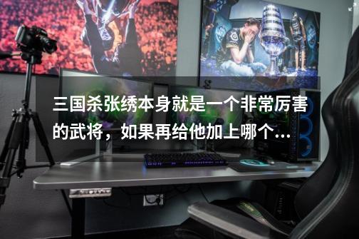 三国杀张绣本身就是一个非常厉害的武将,如果再给他加上哪个技能杀伤力会更强-第1张-游戏信息-龙启网