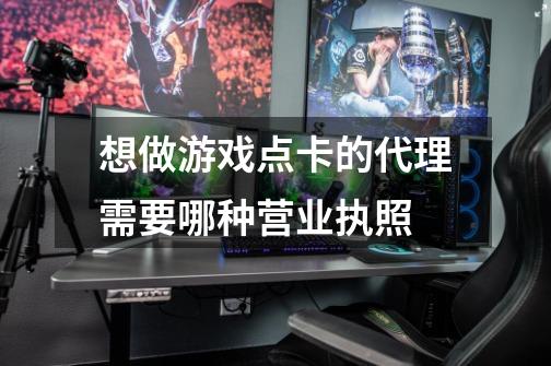 想做游戏点卡的代理需要哪种营业执照-第1张-游戏信息-龙启网
