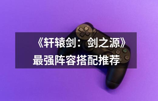 《轩辕剑:剑之源》最强阵容搭配推荐-第1张-游戏信息-龙启网