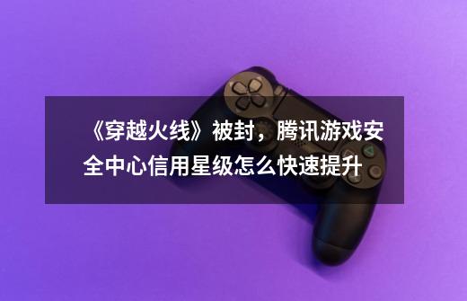 《穿越火线》被封，腾讯游戏安全中心信用星级怎么快速提升-第1张-游戏信息-龙启网