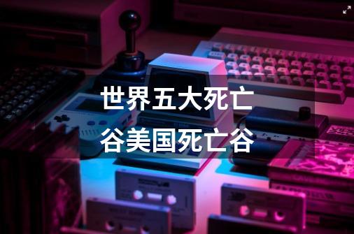 世界五大死亡谷美国死亡谷-第1张-游戏信息-龙启网