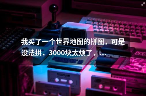 我买了一个世界地图的拼图，可是没法拼，3000块太烦了，有高手么-第1张-游戏信息-龙启网