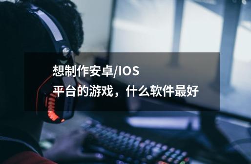 想制作安卓/IOS平台的游戏,什么软件最好-第1张-游戏信息-龙启网
