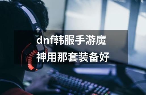dnf韩服手游魔神用那套装备好-第1张-游戏信息-龙启网