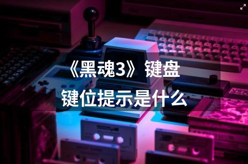 《黑魂3》键盘键位提示是什么-第1张-游戏信息-龙启网