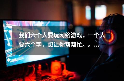 我们六个人要玩网络游戏,一个人要六个字,想让你帮帮忙。。。-第1张-游戏信息-龙启网