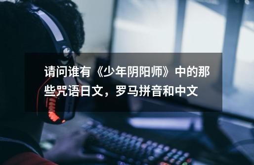 请问谁有《少年阴阳师》中的那些咒语日文,罗马拼音和中文.-第1张-游戏信息-龙启网