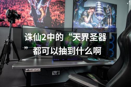诛仙2中的“天界圣器”都可以抽到什么啊-第1张-游戏信息-龙启网