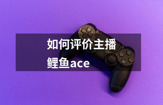 如何评价主播鲤鱼ace-第1张-游戏信息-龙启网