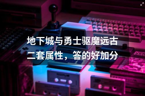 地下城与勇士驱魔远古二套属性,答的好加分-第1张-游戏信息-龙启网