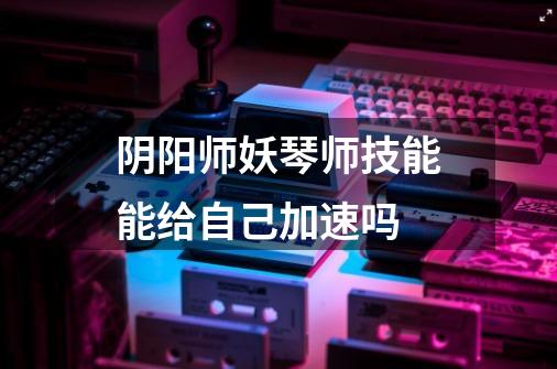 阴阳师妖琴师技能能给自己加速吗-第1张-游戏信息-龙启网