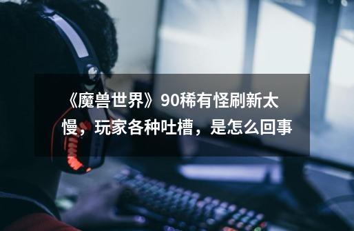 《魔兽世界》9.0稀有怪刷新太慢,玩家各种吐槽,是怎么回事-第1张-游戏信息-龙启网