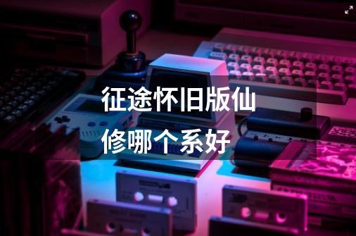 征途怀旧版仙修哪个系好-第1张-游戏信息-龙启网