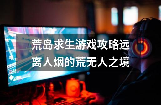 荒岛求生游戏攻略远离人烟的荒无人之境-第1张-游戏信息-龙启网