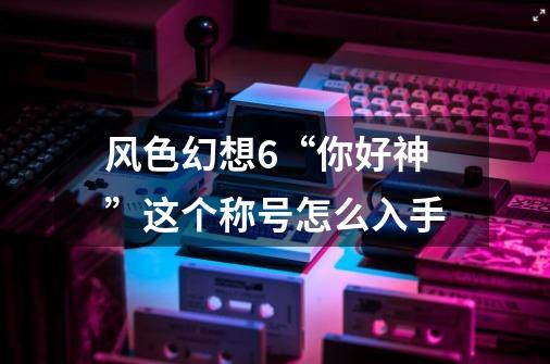 风色幻想6“你好神”这个称号怎么入手-第1张-游戏信息-龙启网