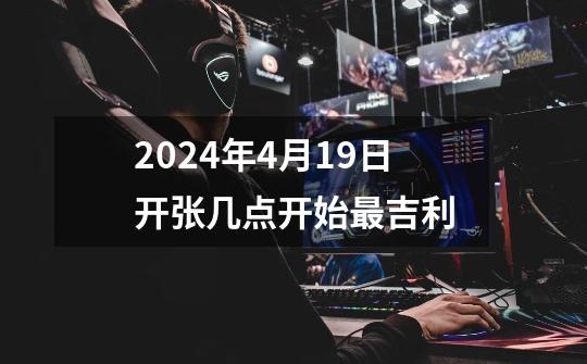 2024年4月19日开张几点开始最吉利-第1张-游戏信息-龙启网