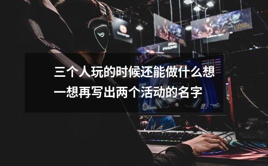 三个人玩的时候还能做什么想一想再写出两个活动的名字-第1张-游戏信息-龙启网