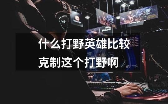 什么打野英雄比较克制这个打野啊-第1张-游戏信息-龙启网