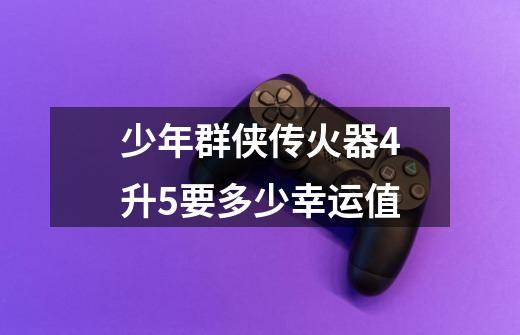 少年群侠传火器4升5要多少幸运值-第1张-游戏信息-龙启网