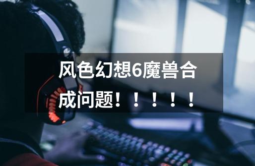 风色幻想6魔兽合成问题!!!!!-第1张-游戏信息-龙启网