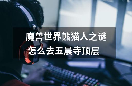 魔兽世界熊猫人之谜 怎么去五晨寺顶层-第1张-游戏信息-龙启网