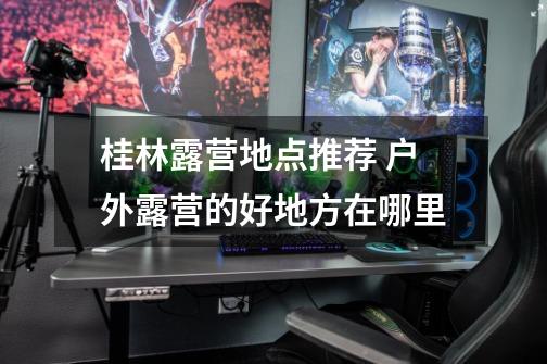 桂林露营地点推荐 户外露营的好地方在哪里-第1张-游戏信息-龙启网