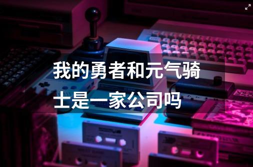 我的勇者和元气骑士是一家公司吗-第1张-游戏信息-龙启网