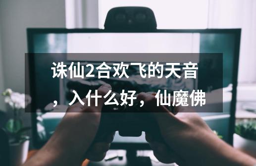 诛仙2合欢飞的天音,入什么好,仙魔佛-第1张-游戏信息-龙启网