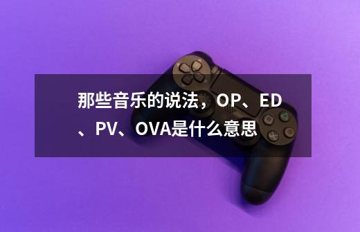 那些音乐的说法,OP、ED、PV、OVA是什么意思-第1张-游戏信息-龙启网