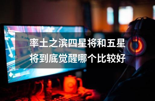 率土之滨四星将和五星将到底觉醒哪个比较好-第1张-游戏信息-龙启网