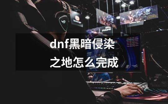 dnf黑暗侵染之地怎么完成-第1张-游戏信息-龙启网