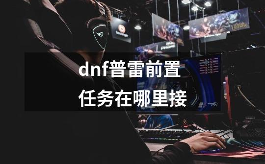 dnf普雷前置任务在哪里接-第1张-游戏信息-龙启网