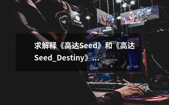 求解释《高达Seed》和《高达Seed_Destiny》有什麼不同，我看了高达SEED。-第1张-游戏信息-龙启网