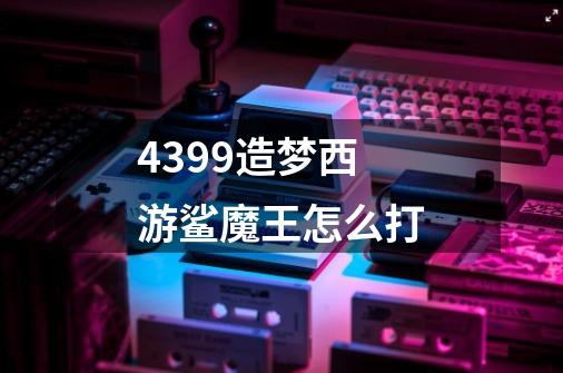 4399造梦西游鲨魔王怎么打-第1张-游戏信息-龙启网