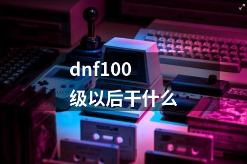 dnf100级以后干什么-第1张-游戏信息-龙启网