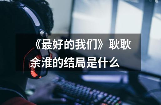 《最好的我们》耿耿余淮的结局是什么-第1张-游戏信息-龙启网