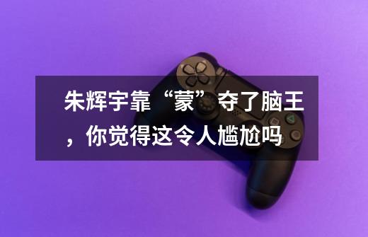 朱辉宇靠“蒙”夺了脑王,你觉得这令人尴尬吗-第1张-游戏信息-龙启网